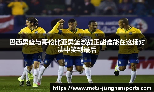 巴西男篮与哥伦比亚男篮激战正酣谁能在这场对决中笑到最后