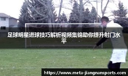 足球明星进球技巧解析视频集锦助你提升射门水平
