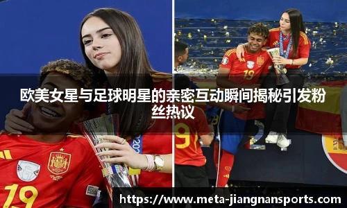 欧美女星与足球明星的亲密互动瞬间揭秘引发粉丝热议